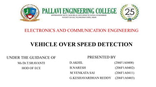 ELECTRONICS AND COMMUNICATION ENGINEERING
VEHICLE OVER SPEED DETECTION
UNDER THE GUIDANCE OF
Ms Dr.T.SRAVANTI
HOD OF ECE
PRESENTED BY
D.AKHIL (206F1A0408)
B.NARESH (206F1A0402)
M.VENKATA SAI (206F1A0411)
G.KESHAVARDHAN REDDY (206F1A0403)
 