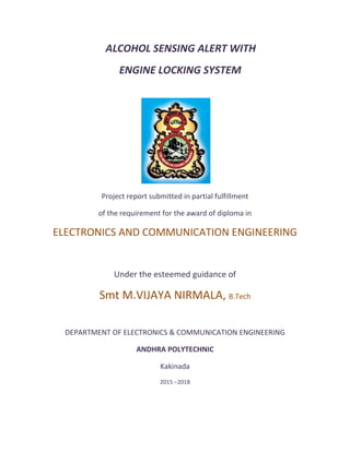 ALCOHOL SENSING ALERT WITH
ENGINE LOCKING SYSTEM
Project report submitted in partial fulfillment
of the requirement for the award of diploma in
ELECTRONICS AND COMMUNICATION ENGINEERING
Under the esteemed guidance of
Smt M.VIJAYA NIRMALA, B.Tech
DEPARTMENT OF ELECTRONICS & COMMUNICATION ENGINEERING
ANDHRA POLYTECHNIC
Kakinada
2015 ‒2018
 