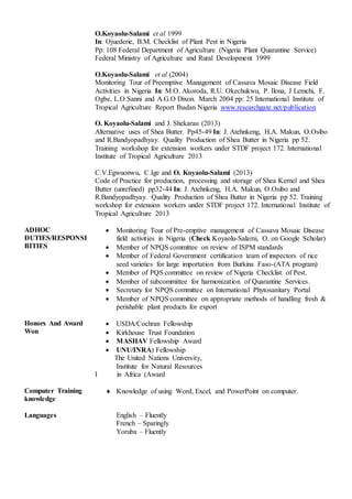 ADHOC
DUTIES/RESPONSI
BITIES
O.Koyaolu-Salami et al 1999
In: Ojuederie, B.M. Checklist of Plant Pest in Nigeria
Pp: 108 Federal Department of Agriculture (Nigeria Plant Quarantine Service)
Federal Ministry of Agriculture and Rural Development 1999
O.Koyaolu-Salami et al (2004)
Monitoring Tour of Preemptive Management of Cassava Mosaic Disease Field
Activities in Nigeria In: M.O. Akoroda, R.U. Okechukwu, P. Ilona, J Lemchi, F.
Ogbe, L.O.Sanni and A.G.O Dixon. March 2004 pp: 25 International Institute of
Tropical Agriculture Report Ibadan Nigeria www.researchgate.net/publication
O. Koyaolu-Salami and J. Shekarau (2013)
Alternative uses of Shea Butter. Pp45-49 In: J. Atehnkeng, H.A. Makun, O.Osibo
and R.Bandyopadhyay. Quality Production of Shea Butter in Nigeria pp 52.
Training workshop for extension workers under STDF project 172. International
Institute of Tropical Agriculture 2013
C.V.Egwuonwu, C.Ige and O. Koyaolu-Salami (2013)
Code of Practice for production, processing and storage of Shea Kernel and Shea
Butter (unrefined) pp32-44 In: J. Atehnkeng, H.A. Makun, O.Osibo and
R.Bandyopadhyay. Quality Production of Shea Butter in Nigeria pp 52. Training
workshop for extension workers under STDF project 172. International Institute of
Tropical Agriculture 2013
 Monitoring Tour of Pre-emptive management of Cassava Mosaic Disease
field activities in Nigeria (Check Koyaolu-Salami, O. on Google Scholar)
 Member of NPQS committee on review of ISPM standards
 Member of Federal Government certification team of inspectors of rice
seed varieties for large importation from Burkina Faso-(ATA program)
 Member of PQS committee on review of Nigeria Checklist of Pest.
 Member of subcommittee for harmonization of Quarantine Services.
 Secretary for NPQS committee on International Phytosanitary Portal
 Member of NPQS committee on appropriate methods of handling fresh &
perishable plant products for export
Honors And Award
Won
 USDA/Cochran Fellowship
 Kirkhouse Trust Foundation
 MASHAV Fellowship Award
 UNU/INRA) Fellowship
The United Nations University,
Institute for Natural Resources
I in Africa (Award
Computer Training
knowledge
 Knowledge of using Word, Excel, and PowerPoint on computer.
Languages English – Fluently
French – Sparingly
Yoruba – Fluently
 