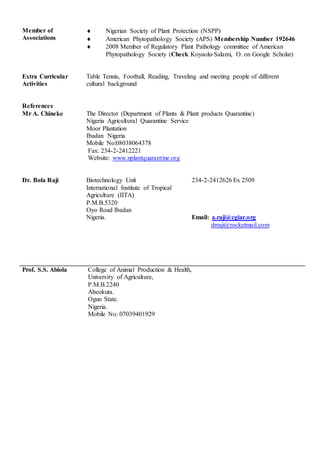 Member of
Associations
 Nigerian Society of Plant Protection (NSPP)
 American Phytopathology Society (APS) Membership Number 192646
 2008 Member of Regulatory Plant Pathology committee of American
Phytopathology Society (Check Koyaolu-Salami, O. on Google Scholar)
Extra Curricular
Activities
Table Tennis, Football, Reading, Traveling and meeting people of different
cultural background
References
Mr A. Chineke The Director (Department of Plants & Plant products Quarantine)
Nigeria Agricultural Quarantine Service
Moor Plantation
Ibadan Nigeria
Mobile No:08038064378
Fax: 234-2-2412221
Website: www.nplantquarantine.org
Dr. Bola Raji Biotechnology Unit
International Institute of Tropical
Agriculture (IITA)
P.M.B.5320
Oyo Road Ibadan
Nigeria.
234-2-2412626 Ex 2509
Email: a.raji@cgiar.org
drraji@rocketmail.com
Prof. S.S. Abiola College of Animal Production & Health,
University of Agriculture,
P.M.B.2240
Abeokuta.
Ogun State.
Nigeria.
Mobile No: 07039401929
 