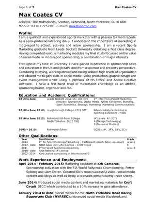Page 1 of 2 Max Coates CV
Max Coates CV
Address: The Holmelands, Scorton, Richmond, North Yorkshire, DL10 6DH
Mobile: 07783 725728 E-mail: max@scorton.com
Profile:
I am a qualified and experienced sports marketer with a passion for motorsports.
As a semi-professional racing driver I understand the importance of marketing in
motorsport to attract, activate and retain sponsorship. I am a recent Sports
Marketing graduate from Leeds Beckett University obtaining a first class degree.
Having completed various marketing modules my final study focussed on the value
of social media in motorsport sponsorship, a combination of major interests.
Throughout my time at university I have gained experience in sponsorship sales
and activation in the UK and globally and from a sponsor and property perspective.
Combining studying, working abroad and racing utilised high levels of organisation
and allowed me to gain skills in social media, video production, graphic design and
event management whilst using a plethora of MS Office and Adobe Creative
software. I have a first-hand level of motorsport knowledge as an athlete,
sponsoring brand, organiser and fan.
Education and Academic Qualifications:
2013 to date: Leeds Beckett University, LS6 3QS 1st
- BA (Hons) Sport Marketing
Modules: Sponsorship, Digital Media, Sports Consumer, Branding,
Sport Economics, Strategic Marketing, Marketing Communications
2010 to June 2012: Loughborough College, LE11 3BT Advanced Apprenticeship in
Sporting Excellence - PASS
2010 to June 2012: Richmond 6th Form College ‘A’ Levels: A* (ICT)
North Yorkshire, DL10 7BQ A (Design Technology)
B (Business Studies)
2005 – 2010: Richmond School GCSEs: A*, 3A’s, 5B’s, 2C’s
Other Qualifications:
Year Qualification Grade
2013 1st
for Sport Motorsport Coaching – Participant (coach, tutor, assessor) Level 2
2012 - date ARDS Race Instructor Licence – Croft Circuit B
2011 1st
for Sport Badminton Coaching Level 1
2010 - date Race National ‘A’ License
2002 -2014 Kart Licence cumulating in International ‘C’
Work Experience and Employment:
April 2014 - February 2015: Marketing assistant at iON Cameras.
Sponsorship activation with the FIA World Rallycross Championship, Petter
Solberg and Liam Doran. Created iON’s most successful video, social media
content and blogs as well as being a top sales person during trade shows.
June 2014: Produced social media content and marketing materials for Croft
Circuit BTCC which contributed to a 10% increase in gate attendance.
January 2014 to date: Social media for the North Yorkshire Road Racing
Supporters Club (NYRRSC), rebranded social media (facebook and
 