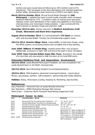Page 2 of 2 Max Coates CV
twitter) and grew social network following by 20% (twitter) and 227%
(facebook). This increased on the door attendance and reached audiences
further afield, boosting the clubs income by £1500 in two nights alone.
March 2014 to October 2014: PR and Social Media Manager for HHC
Motorsport. I updated the team’s social media channels which increased
facebook following by 27%. I created a video as well as post-race press
releases which were distributed to the media and published on the teams,
championships and motorsport media websites. I also worked with the
team’s drivers to develop media and interview skills.
December 2012 to date: driving instructor at Bedford Autodrome, Croft
Circuit, Silverstone and Stunt Drive Experience.
August 2012 to October 2014: Co-commentated for ITV Sport on various
LIVE and recorded British Touring Car Championship support races.
2012 to 2014: Scorton Village Store, responsibility to take sole charge, using
the EPOS system, re-stocking shelves and complete end of day banking.
June 2009: Williams F1 Model Shop, created carbon fibre mini projects.
Additionally worked on a night shift and drove the team’s driver simulator.
June 2009: Swan Yamaha British Super Bike Team, Assisted in the rebuild
of a race bike and was asked to help the team at my local BSB event.
Interests/Hobbies/Club and Association Involvement
2013 to 2016: Leeds Beckett Motorsport President, ran and competed in the
Leeds Beckett team in the BUKC championship.
2013 to 2016: Sport Marketing Student Course Representative.
2010 to 2011: MSA Academy, advanced motorsport training. Learnt about
fitness, psychology, nutrition, self-evaluation, sponsorship and media relations.
Hobbies: Skiing, Motorsport, Cycling, Keeping fit, Marketing, Sponsorship.
References:
Kacy MacKreth – Personal Tutor at Leeds Beckett University
Dan Wakeham – EMEA Marketing Manager iON Camera
Mark Green – Chairman North Yorkshire Road Racing Supporters Club
Motorsport Career to date:
Year Championship / Races Positions
2016
2015
2014
Renault UK Clio Cup (Graduate Champion) – 3rd
Dunlop MSA British Touring Car Championship
Porsche Carrera Cup GB / Ginetta Supercup (G55)
1st
, 3x 2nd
, 3x 3rd
20th
, 21st
, 27th
5th
, 6th
/ 13th
, 6th
, 8th
2013 Ginetta Supercup (G55) 3rd
, 4th
, 6th
2012 Ginetta Supercup (G50 and G55) 5 x 1st
, 2nd
, 3rd
2011 Ginetta Junior Championship - 6th
Ginetta Junior Winter Series – 2nd
Best finish 3rd
/ Best qualifying 4th
Best finish 1st
/ Best qualifying 1st
2010 Ginetta Junior Championship – 11th
Ginetta Junior Winter Series – 2nd
Best finish 5th
/ best qualifying 5th
2nd
overall, 1st
, 2nd
and 2x 3rds
2002 - 2009 Karting (various classes) Club / National Championships
NKF Champion – 2007
 