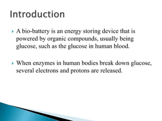  A bio-battery is an energy storing device that is
powered by organic compounds, usually being
glucose, such as the glucose in human blood.
 When enzymes in human bodies break down glucose,
several electrons and protons are released.
 