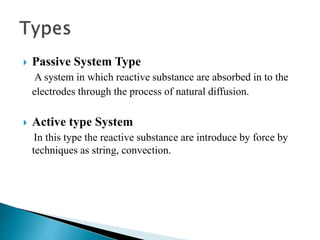  Passive System Type
A system in which reactive substance are absorbed in to the
electrodes through the process of natural diffusion.
 Active type System
In this type the reactive substance are introduce by force by
techniques as string, convection.
 