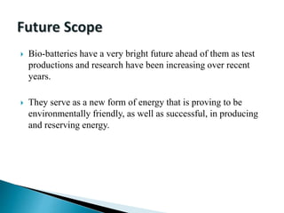  Bio-batteries have a very bright future ahead of them as test
productions and research have been increasing over recent
years.
 They serve as a new form of energy that is proving to be
environmentally friendly, as well as successful, in producing
and reserving energy.
 