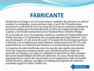 FABRICANTE
Panda Security llegó a ser el cuarto mayor vendedor de antivirus en todo el
mundo. La compañía, cuyas acciones eran al 100% de Urizarbarrena,
anunció el 24 de abril de 2007 la venta del 75% de sus acciones al fondo de
inversión sudeuropeo Investindustrial, la firma de capital privado Gala
Capital, y los fondos norteamericanos HarbourVest y Atlantic Bridge.
El 30 de julio de 2007 la compañía cambió su nombre de Panda Software a
Panda Security y Urizarbarrena fue reemplazado por Jorge Dinarés. Casi
un año después, el 3 de junio de 2008, el Consejo de Accionistas sustituyó
a Dinarés y lo reemplazó por Juan Santana, hasta entonces CFO. El 21 de
septiembre de 2011 dimite Juan Santana y es sustituido por José Sancho.
La empresa ha sido clasificada entre las 500 de más rápido crecimiento
entre las empresas europeas desde 1997. Panda Security es líder de
mercado en España y en 1998, la compañía se convirtió en líder europeo
del sector desarrollador de software antivirus. En 2003, Panda Security
experimentó un 1000% de crecimiento en los ingresos en todo el mundo.
Panda Security, además, encabeza el ranking de empresas de software
españolas según el índice Truffle 100.
REGRSAR

 