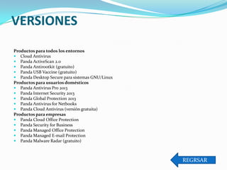 VERSIONES
Productos para todos los entornos
 Cloud Antivirus
 Panda ActiveScan 2.0
 Panda Antirootkit (gratuito)
 Panda USB Vaccine (gratuito)
 Panda Desktop Secure para sistemas GNU/Linux
Productos para usuarios domésticos
 Panda Antivirus Pro 2013
 Panda Internet Security 2013
 Panda Global Protection 2013
 Panda Antivirus for Netbooks
 Panda Cloud Antivirus (versión gratuita)
Productos para empresas
 Panda Cloud Office Protection
 Panda Security for Business
 Panda Managed Office Protection
 Panda Managed E-mail Protection
 Panda Malware Radar (gratuito)

REGRSAR

 