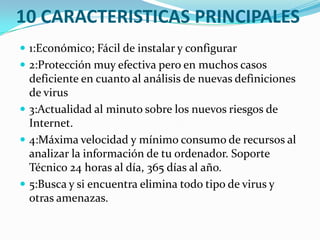 10 CARACTERISTICAS PRINCIPALES
 1:Económico; Fácil de instalar y configurar
 2:Protección muy efectiva pero en muchos casos

deficiente en cuanto al análisis de nuevas definiciones
de virus
 3:Actualidad al minuto sobre los nuevos riesgos de
Internet.
 4:Máxima velocidad y mínimo consumo de recursos al
analizar la información de tu ordenador. Soporte
Técnico 24 horas al día, 365 días al año.
 5:Busca y si encuentra elimina todo tipo de virus y
otras amenazas.

 