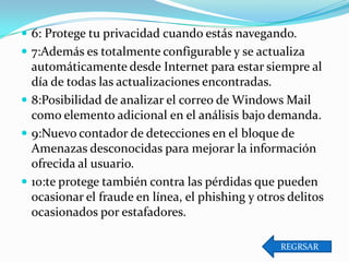  6: Protege tu privacidad cuando estás navegando.
 7:Además es totalmente configurable y se actualiza

automáticamente desde Internet para estar siempre al
día de todas las actualizaciones encontradas.
 8:Posibilidad de analizar el correo de Windows Mail
como elemento adicional en el análisis bajo demanda.
 9:Nuevo contador de detecciones en el bloque de
Amenazas desconocidas para mejorar la información
ofrecida al usuario.
 10:te protege también contra las pérdidas que pueden
ocasionar el fraude en línea, el phishing y otros delitos
ocasionados por estafadores.
REGRSAR

 