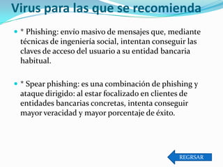 Virus para las que se recomienda
 * Phishing: envío masivo de mensajes que, mediante

técnicas de ingeniería social, intentan conseguir las
claves de acceso del usuario a su entidad bancaria
habitual.
 * Spear phishing: es una combinación de phishing y

ataque dirigido: al estar focalizado en clientes de
entidades bancarias concretas, intenta conseguir
mayor veracidad y mayor porcentaje de éxito.

REGRSAR

 