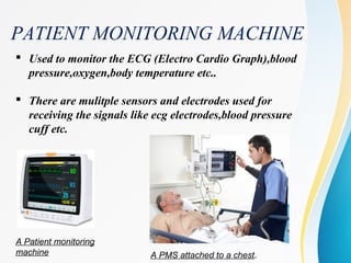 PATIENT MONITORING MACHINE
 Used to monitor the ECG (Electro Cardio Graph),blood
pressure,oxygen,body temperature etc..
 There are mulitple sensors and electrodes used for
receiving the signals like ecg electrodes,blood pressure
cuff etc.
A Patient monitoring
machine A PMS attached to a chest.
 