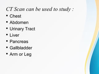 CT Scan can be used to study :
 Chest
 Abdomen
 Urinary Tract
 Liver
 Pancreas
 Gallbladder
 Arm or Leg
 