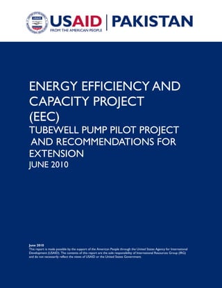 June 2010
This report is made possible by the support of the American People through the United States Agency for International
Development (USAID). The contents of this report are the sole responsibility of International Resources Group (IRG)
and do not necessarily reflect the views of USAID or the United States Government.
ENERGY EFFICIENCY AND
CAPACITY PROJECT
(EEC)
TUBEWELL PUMP PILOT PROJECT
AND RECOMMENDATIONS FOR
EXTENSION
JUNE 2010
 