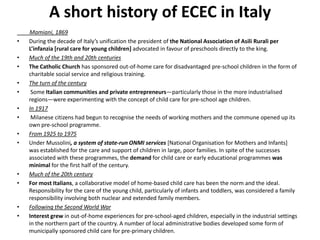A short history of ECEC in Italy Mamiani, 1869 During the decade of Italy’s unification the president of the National Association of AsiliRurali per L’infanzia [rural care for young children] advocated in favour of preschools directly to the king.  Much of the 19th and 20th centuries The Catholic Church has sponsored out-of-home care for disadvantaged pre-school children in the form of charitable social service and religious training. The turn of the century  Some Italian communities and private entrepreneurs—particularly those in the more industrialised regions—were experimenting with the concept of child care for pre-school age children. In 1917  Milanese citizens had begun to recognise the needs of working mothers and the commune opened up its own pre-school programme. From 1925 to 1975 Under Mussolini, a system of state-run ONMI services [National Organisation for Mothers and Infants] was established for the care and support of children in large, poor families. In spite of the successes associated with these programmes, the demand for child care or early educational programmes was minimal for the first half of the century. Much of the 20th century For most Italians, a collaborative model of home-based child care has been the norm and the ideal. Responsibility for the care of the young child, particularly of infants and toddlers, was considered a family responsibility involving both nuclear and extended family members.  Following the Second World War Interest grew in out-of-home experiences for pre-school-aged children, especially in the industrial settings in the northern part of the country. A number of local administrative bodies developed some form of municipally sponsored child care for pre-primary children. 