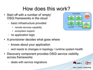 How does this work?
●   Start off with a number of 'empty'
    OSGi frameworks in the cloud
    –   basic infrastructure provided
         ●   remote services capability
         ●   ecosystem support
    –   no application logic
●   A provisioner decides what goes where
    –   knows about your application
    –   and reacts to changes in topology / runtime system health
●   Discovery component provides OSGi service visibility
    across frameworks
    –   deals with service migrations
 