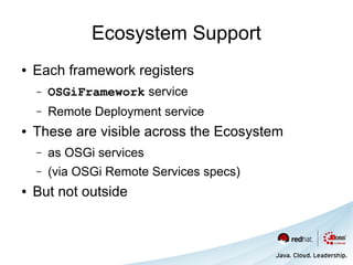 Ecosystem Support
●   Each framework registers
    –   OSGiFramework service
    –   Remote Deployment service
●   These are visible across the Ecosystem
    –   as OSGi services
    –   (via OSGi Remote Services specs)
●   But not outside
 