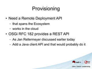 Provisioning
●   Need a Remote Deployment API
    –   that spans the Ecosystem
    –   works in the cloud
●   OSGi RFC 182 provides a REST API
    –   As Jan Rellermeyer discussed earlier today
    –   Add a Java client API and that would probably do it
 