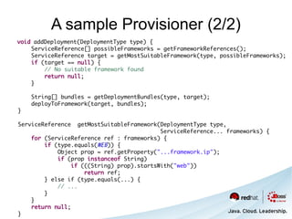 A sample Provisioner (2/2)
void addDeployment(DeploymentType type) {
    ServiceReference[] possibleFrameworks = getFrameworkReferences();
    ServiceReference target = getMostSuitableFramework(type, possibleFrameworks);
    if (target == null) {
        // No suitable framework found
        return null;
    }

    String[] bundles = getDeploymentBundles(type, target);
    deployToFramework(target, bundles);
}

ServiceReference   getMostSuitableFramework(DeploymentType type,
                                            ServiceReference... frameworks) {
    for (ServiceReference ref : frameworks) {
        if (type.equals(WEB)) {
            Object prop = ref.getProperty("...framework.ip");
            if (prop instanceof String)
                 if (((String) prop).startsWith("web"))
                     return ref;
        } else if (type.equals(...) {
            // ...
        }
    }
    return null;
}
 