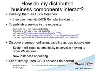 How do my distributed
        business components interact?
●   Develop them as OSGi Services
    –   then use them via OSGi Remote Services...
●   To publish a service in the ecosystem
        MyService ms = new MyServiceImpl();
        Dictionary msProps = new Hashtable();
        msProps.put("service.exported.interfaces", "*");
        msProps.put("service.exported.configs", "...configtype.ecosystem");
        context.registerService(TestService.class.getName(), ms, msProps);

●   Discovery component gives visibility across ecosystem
    –   System will react automatically to services moving to
        other VMs/nodes
    –   New instances appearing
●   Client simply uses OSGi services as normal
        MyService ms = ... // Obtained from Service Registry
        ms.doit();
 
