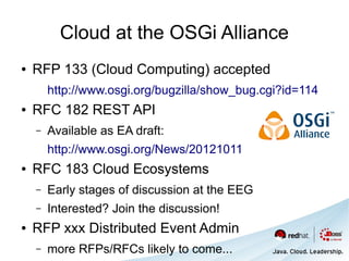 Cloud at the OSGi Alliance
●   RFP 133 (Cloud Computing) accepted
        http://www.osgi.org/bugzilla/show_bug.cgi?id=114
●   RFC 182 REST API
    –   Available as EA draft:
        http://www.osgi.org/News/20121011
●   RFC 183 Cloud Ecosystems
    –   Early stages of discussion at the EEG
    –   Interested? Join the discussion!
●   RFP xxx Distributed Event Admin
    –   more RFPs/RFCs likely to come...
 