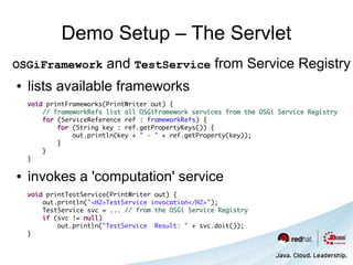 Demo Setup – The Servlet
OSGiFramework            and TestService from Service Registry
●   lists available frameworks
    void printFrameworks(PrintWriter out) {
        // frameworkRefs list all OSGiFramework services from the OSGi Service Registry
        for (ServiceReference ref : frameworkRefs) {
            for (String key : ref.getPropertyKeys()) {
                out.println(key + " - " + ref.getProperty(key));
            }
        }
    }

●   invokes a 'computation' service
    void printTestService(PrintWriter out) {
        out.println("<H2>TestService invocation</H2>");
        TestService svc = ... // from the OSGi Service Registry
        if (svc != null)
            out.println("TestService Result: " + svc.doit());
    }
 