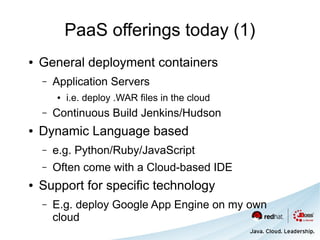 PaaS offerings today (1)
●   General deployment containers
    –   Application Servers
        ●   i.e. deploy .WAR files in the cloud
    –   Continuous Build Jenkins/Hudson
●   Dynamic Language based
    –   e.g. Python/Ruby/JavaScript
    –   Often come with a Cloud-based IDE
●   Support for specific technology
    –   E.g. deploy Google App Engine on my own
        cloud
 