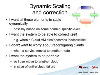Dynamic Scaling
                    and correction
●   I want all these elements to scale
    dynamically
    –   possibly based on some domain-specific rules
●   I want the system to be able to correct itself
    –   e.g. when a Cloud VM dies/becomes inaccessible
●   I don't want to worry about reconfiguring clients
    –   when a service moves to another node
●   I want the system to be portable
    –   so I can move to another cloud
    –   in case of entire cloud failure
 
