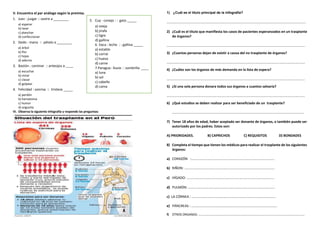 V. Encuentra el par análogo según la premisa.
1. Juez : juzgar :: sastre a ________
a) esperar
b) lavar
c) planchar
d) confeccionar
2. Dedo : mano :: pétalo a ________
a) árbol
b) flor
c) hojas
d) adorno
3. Bastón : caminar :: anteojos a ____
a) escuchar
b) mirar
c) clavar
d) golpear
4. Felicidad : sonrisa :: tristeza _____
a) perdón
b) hematoma
c) humor
d) angustia
VI. Observa la siguiente infografía y responde las preguntas:
1) ¿Cuál es el titulo principal de la infografia?
……………………………………………………………………………………………………………………………………………
2) ¿Cuál es el título que manifiesta los casos de pacientes esperanzados en un trasplante
de órganos?
…………………………………………………………………………………………………………………………………………..
3) ¿Cuantas personas dejan de existir a causa del no trasplante de órganos?
…………………………………………………………………………………………………………………………………………..
4) ¿Cuáles son los órganos de más demanda en la lista de espera?
…………………………………………………………………………………………………………………………………………..
5) ¿Si una sola persona donara todos sus órganos a cuantos salvaría?
…………………………………………………………………………………………………………………………………………..
6) ¿Qué estudios se deben realizar para ser beneficiado de un trasplante?
…………………………………………………………………………………………………………………………………….
7) Tener 18 años de edad, haber aceptado ser donante de órganos, o también puede ser
autorizado por los padres. Estos son:
A) PRIORIDADES. B) CAPRICHOS C) REQUISITOS D) BONDADES
8) Completa el tiempo que tienen los médicos para realizar el trasplante de los siguientes
órganos:
a) CORAZÓN :…………………………………………………………………………………..
b) RIÑON: ………………………………………………………………………………………….
c) HÍGADO: ……………………………………………………………………………………….
d) PULMÓN: ………………………………………………………………………………………
c) LA CÓRNEA : ……………………………………………………………………………………
e) PÁNCREAS : ……………………………………………………………………………………..
f) OTROS ORGANOS: ………………………………………………………………………………………………………………………
5. Cuy : conejo : : gato _____
a) oveja
b) jirafa
c) tigre
d) gallina
6. Vaca : leche : : gallina _____
a) establo
b) corral
c) huevo
d) carne
7.Paragua : lluvia : : sombrilla ____
a) luna
b) sol
c) cabello
d) cama
 