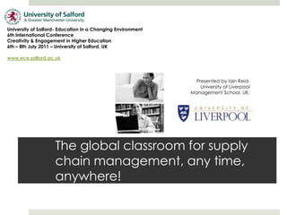 University of Salford- Education in a Changing Environment  6th International Conference Creativity & Engagement in Higher Education 6th – 8th July 2011 – University of Salford, UK www.ece.salford.ac.uk Presented by Iain Reid-  University of Liverpool Management School, UK. The global classroom for supply chain management, any time,anywhere! 
