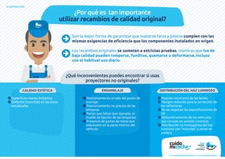 ILUMINACIÓN
¿Por qué es tan importante
utilizar recambios de calidad original?
¿Qué inconvenientes puedes encontrar si usas
proyectores no originales?
Son la mejor forma de garantizar que nuestros faros y pilotos cumplen con las
mismas exigencias de eficiencia que los componentes instalados en origen.
Los recambios originales se someten a estrictas pruebas, mientras que los de
baja calidad pueden romperse, fundirse, quemarse o deformarse, incluso
con el habitual uso diario.
CALIDAD ESTÉTICA
 Superficies menos brillantes
 Defectos (manchas) en las áreas
metalizadas
DISTRIBUCIÓN DEL HAZ LUMINOSO
 Posición incorrecta de las lentes
 Margen reducido para la corrección de
los reflectores
 No se respetan las especificaciones de
OE
 Deslumbramiento de los vehículos
que circulan en sentido contrario
 Distribución no homogénea del haz
luminoso con “manchas” y zonas de
sombra
ENSAMBLAJE
 Posicionamiento errado del punto de
montaje
 Posicionamiento no preciso de las
lámparas
 Partes que faltan (por ejemplo, el
muelle de fijación de las lámparas)
 Presencia de partes de metal que
sobresalen en la parte interior del
vehículo
www.recambiosdeconfianza.com | www.cuidomicoche.es
 