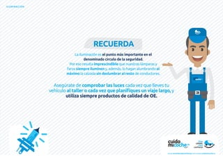 ILUMINACIÓN
La iluminación es el punto más importante en el
denominado círculo de la seguridad.
Por eso resulta imprescindible que nuestras lámparas y
faros siempre iluminen y, además, lo hagan alumbrando al
máximo la calzada sin deslumbrar al resto de conductores.
RECUERDA
Asegúrate de comprobar las luces cada vez que lleves tu
vehículo al taller o cada vez que planifiques un viaje largo, y
utiliza siempre productos de calidad de OE.
www.recambiosdeconfianza.com | www.cuidomicoche.es
 
