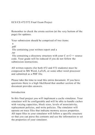 ECE/CS 472/572 Final Exam Project
Remember to check the errata section (at the very bottom of the
page) for updates.
Your submission should be comprised of two items:
a
.pdf
file containing your written report and a
.tar
file containing a directory structure with your C or C++ source
code. Your grade will be reduced if you do not follow the
submission instructions.
All written reports (for both 472 and 572 students) must be
composed in MS Word, LaTeX, or some other word processor
and submitted as a PDF file.
Please take the time to read this entire document. If you have
questions there is a high likelihood that another section of the
document provides answers.
Introduction
In this final project you will implement a cache simulator. Your
simulator will be configurable and will be able to handle caches
with varying capacities, block sizes, levels of associativity,
replacement policies, and write policies. The simulator will
operate on trace files that indicate memory access properties.
All input files to your simulator will follow a specific structure
so that you can parse the contents and use the information to set
the properties of your simulator.
 