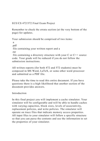 ECE/CS 472/572 Final Exam Project
Remember to check the errata section (at the very bottom of the
page) for updates.
Your submission should be comprised of two items:
a
.pdf
file containing your written report and a
.tar
file containing a directory structure with your C or C++ source
code. Your grade will be reduced if you do not follow the
submission instructions.
All written reports (for both 472 and 572 students) must be
composed in MS Word, LaTeX, or some other word processor
and submitted as a PDF file.
Please take the time to read this entire document. If you have
questions there is a high likelihood that another section of the
document provides answers.
Introduction
In this final project you will implement a cache simulator. Your
simulator will be configurable and will be able to handle caches
with varying capacities, block sizes, levels of associativity,
replacement policies, and write policies. The simulator will
operate on trace files that indicate memory access properties.
All input files to your simulator will follow a specific structure
so that you can parse the contents and use the information to set
the properties of your simulator.
 