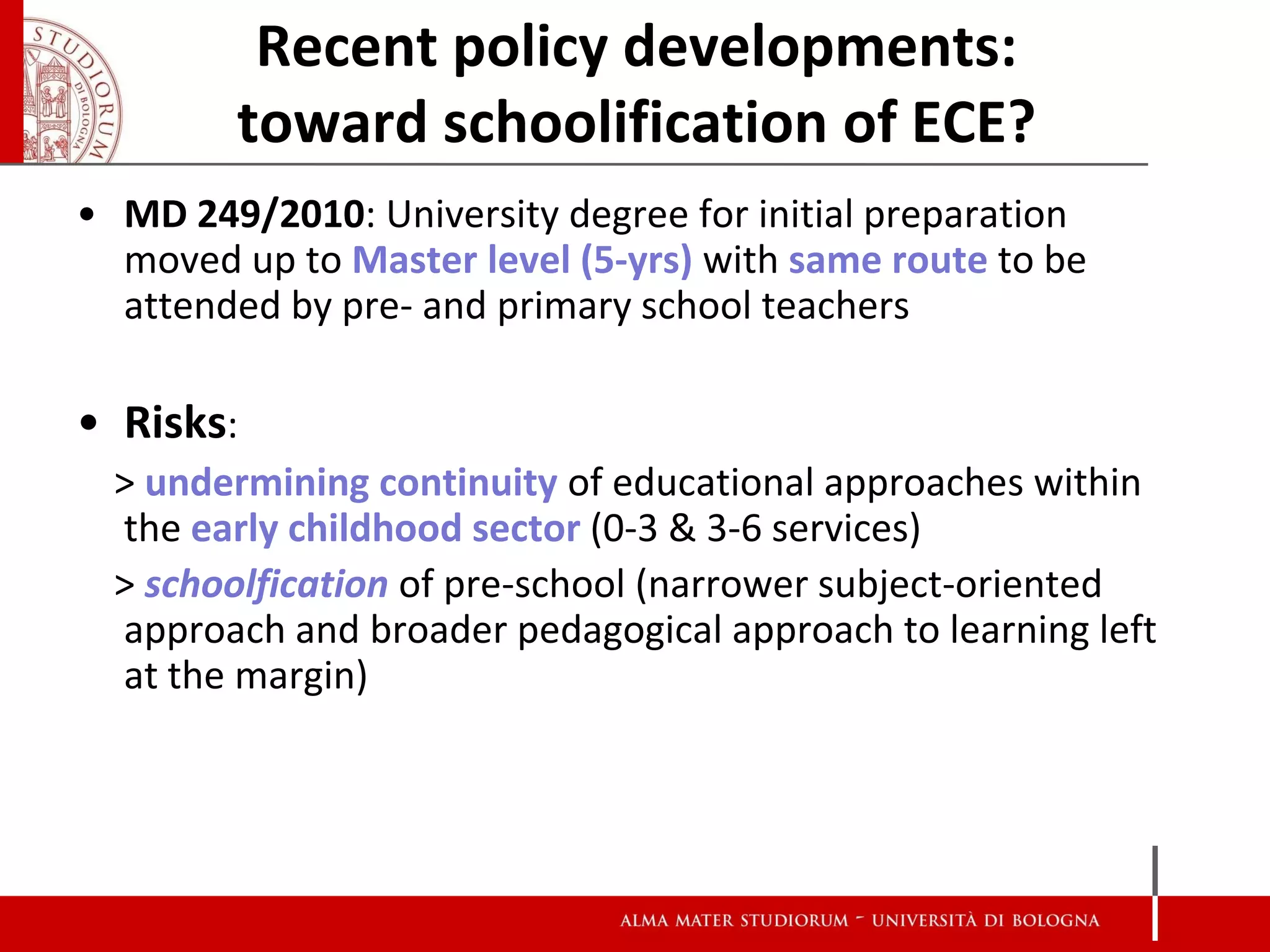 Recent policy developments:
        toward schoolification of ECE?
• MD 249/2010: University degree for initial preparation
  moved up to Master level (5-yrs) with same route to be
  attended by pre- and primary school teachers

• Risks:
  > undermining continuity of educational approaches within
  the early childhood sector (0-3 & 3-6 services)
  > schoolfication of pre-school (narrower subject-oriented
  approach and broader pedagogical approach to learning left
  at the margin)
 