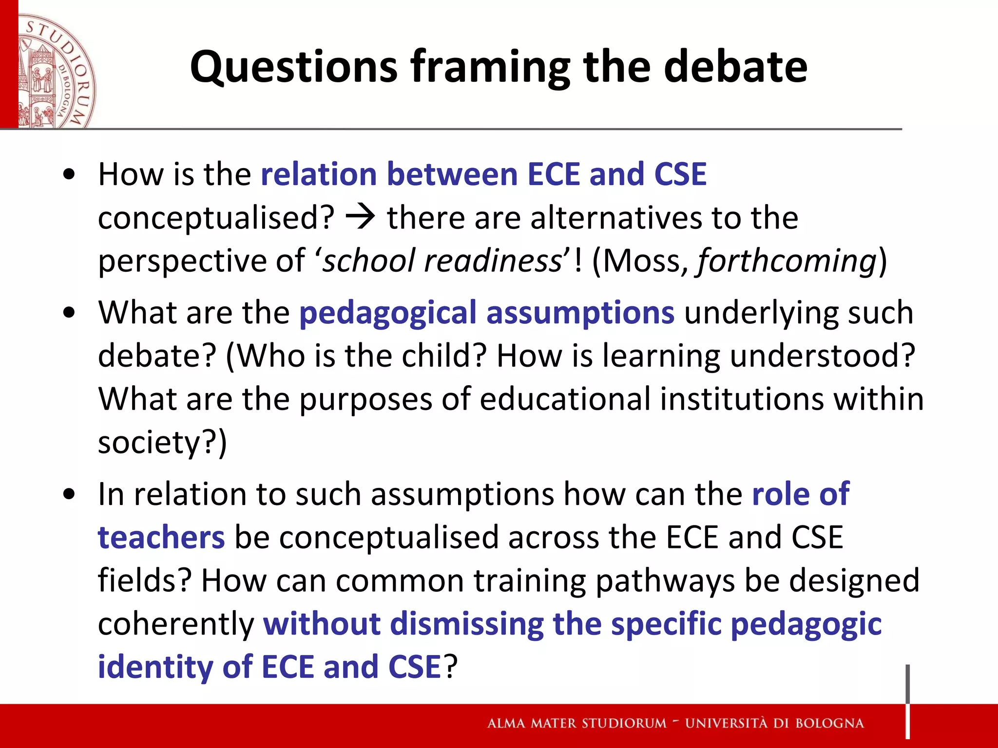 Questions framing the debate

• How is the relation between ECE and CSE
  conceptualised?  there are alternatives to the
  perspective of ‘school readiness’! (Moss, forthcoming)
• What are the pedagogical assumptions underlying such
  debate? (Who is the child? How is learning understood?
  What are the purposes of educational institutions within
  society?)
• In relation to such assumptions how can the role of
  teachers be conceptualised across the ECE and CSE
  fields? How can common training pathways be designed
  coherently without dismissing the specific pedagogic
  identity of ECE and CSE?
 