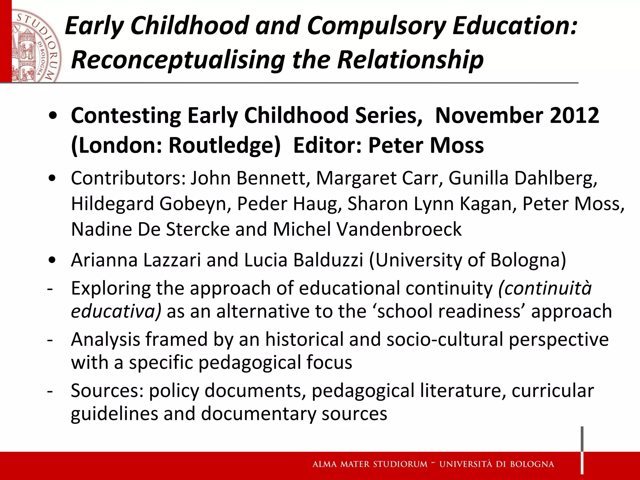 Early Childhood and Compulsory Education:
 Reconceptualising the Relationship
• Contesting Early Childhood Series, November 2012
  (London: Routledge) Editor: Peter Moss
• Contributors: John Bennett, Margaret Carr, Gunilla Dahlberg,
  Hildegard Gobeyn, Peder Haug, Sharon Lynn Kagan, Peter Moss,
  Nadine De Stercke and Michel Vandenbroeck
• Arianna Lazzari and Lucia Balduzzi (University of Bologna)
- Exploring the approach of educational continuity (continuità
  educativa) as an alternative to the ‘school readiness’ approach
- Analysis framed by an historical and socio-cultural perspective
  with a specific pedagogical focus
- Sources: policy documents, pedagogical literature, curricular
  guidelines and documentary sources
 