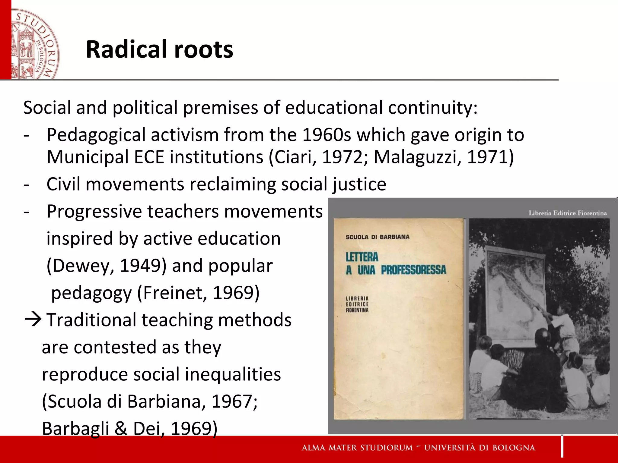 Radical roots

Social and political premises of educational continuity:
- Pedagogical activism from the 1960s which gave origin to
   Municipal ECE institutions (Ciari, 1972; Malaguzzi, 1971)
- Civil movements reclaiming social justice
- Progressive teachers movements
   inspired by active education
   (Dewey, 1949) and popular
    pedagogy (Freinet, 1969)
 Traditional teaching methods
  are contested as they
  reproduce social inequalities
  (Scuola di Barbiana, 1967;
  Barbagli & Dei, 1969)
 