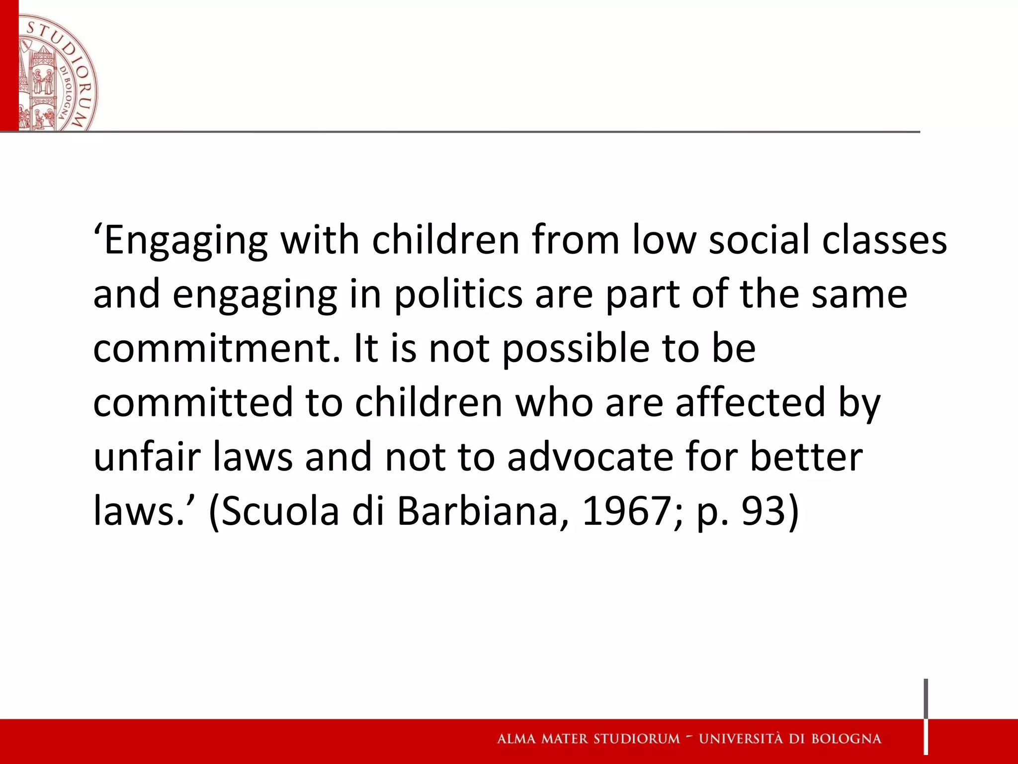 ‘Engaging with children from low social classes
and engaging in politics are part of the same
commitment. It is not possible to be
committed to children who are affected by
unfair laws and not to advocate for better
laws.’ (Scuola di Barbiana, 1967; p. 93)
 