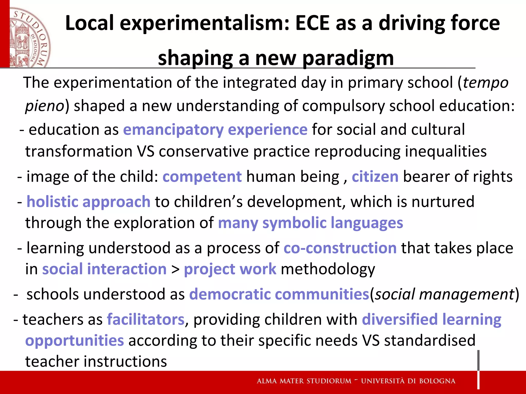 Local experimentalism: ECE as a driving force
                shaping a new paradigm
  The experimentation of the integrated day in primary school (tempo
   pieno) shaped a new understanding of compulsory school education:
 - education as emancipatory experience for social and cultural
   transformation VS conservative practice reproducing inequalities
 - image of the child: competent human being , citizen bearer of rights
 - holistic approach to children’s development, which is nurtured
   through the exploration of many symbolic languages
 - learning understood as a process of co-construction that takes place
   in social interaction > project work methodology
- schools understood as democratic communities(social management)
- teachers as facilitators, providing children with diversified learning
   opportunities according to their specific needs VS standardised
   teacher instructions
 