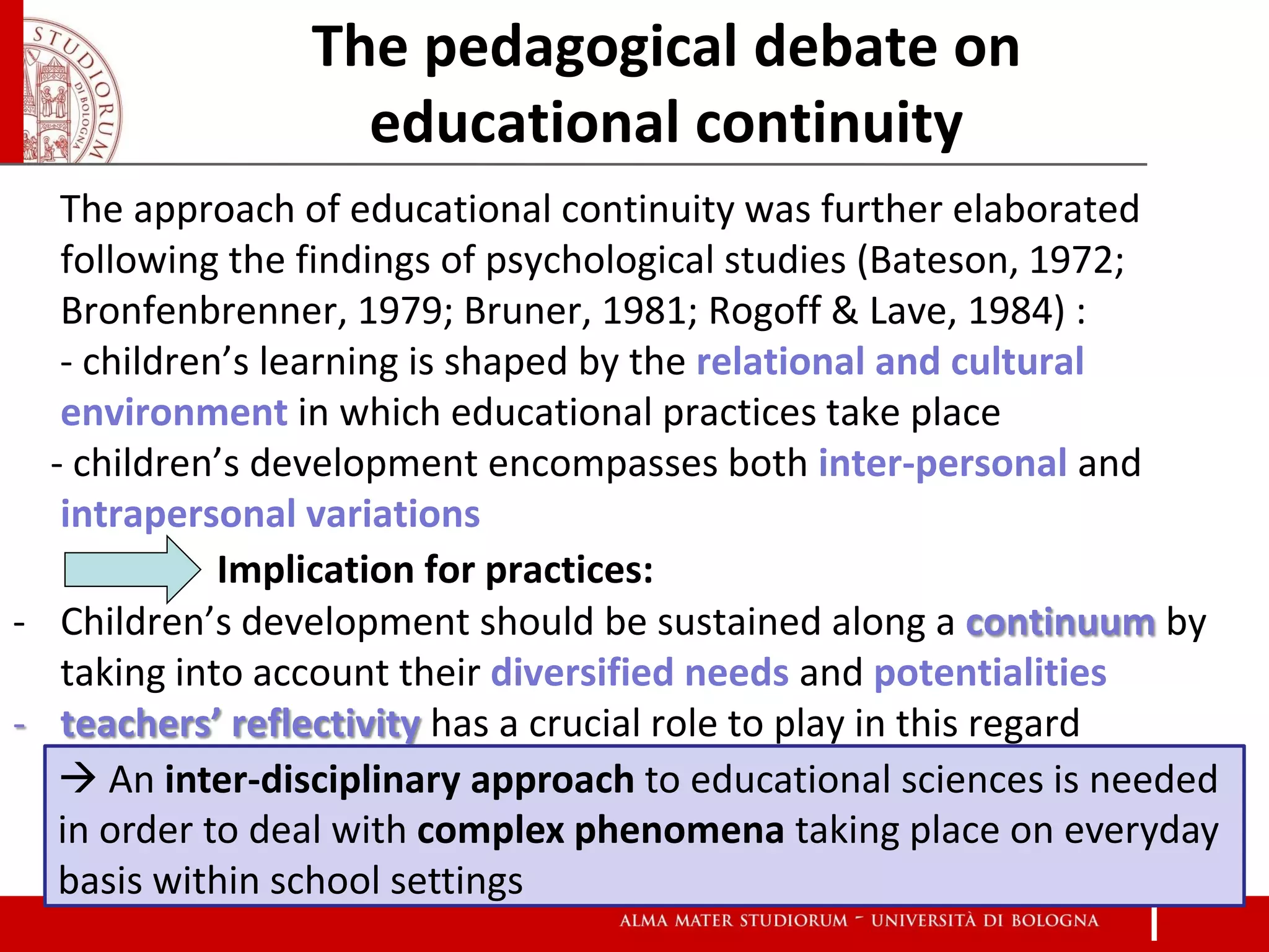 The pedagogical debate on
                   educational continuity
   The approach of educational continuity was further elaborated
   following the findings of psychological studies (Bateson, 1972;
   Bronfenbrenner, 1979; Bruner, 1981; Rogoff & Lave, 1984) :
   - children’s learning is shaped by the relational and cultural
   environment in which educational practices take place
  - children’s development encompasses both inter-personal and
   intrapersonal variations
             Implication for practices:
- Children’s development should be sustained along a continuum by
   taking into account their diversified needs and potentialities
- teachers’ reflectivity has a crucial role to play in this regard
    An inter-disciplinary approach to educational sciences is needed
   in order to deal with complex phenomena taking place on everyday
   basis within school settings
 