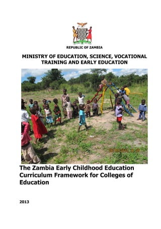 REPUBLIC OF ZAMBIA
MINISTRY OF EDUCATION, SCIENCE, VOCATIONAL
TRAINING AND EARLY EDUCATION
The Zambia Early Childhood Education
Curriculum Framework for Colleges of
Education
2013
 