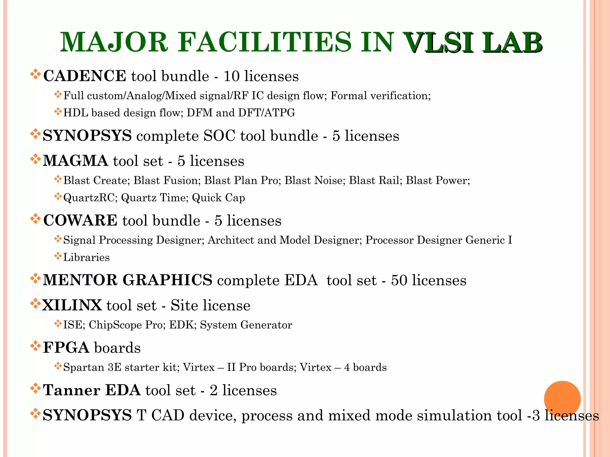 MAJOR FACILITIES IN VLSI LABVLSI LAB
CADENCE tool bundle - 10 licenses
Full custom/Analog/Mixed signal/RF IC design flow; Formal verification;
HDL based design flow; DFM and DFT/ATPG
SYNOPSYS complete SOC tool bundle - 5 licenses
MAGMA tool set - 5 licenses
Blast Create; Blast Fusion; Blast Plan Pro; Blast Noise; Blast Rail; Blast Power;
QuartzRC; Quartz Time; Quick Cap
COWARE tool bundle - 5 licenses
Signal Processing Designer; Architect and Model Designer; Processor Designer Generic I
Libraries
MENTOR GRAPHICS complete EDA tool set - 50 licenses
XILINX tool set - Site license
ISE; ChipScope Pro; EDK; System Generator
FPGA boards
Spartan 3E starter kit; Virtex – II Pro boards; Virtex – 4 boards
Tanner EDA tool set - 2 licenses
SYNOPSYS T CAD device, process and mixed mode simulation tool -3 licenses
 