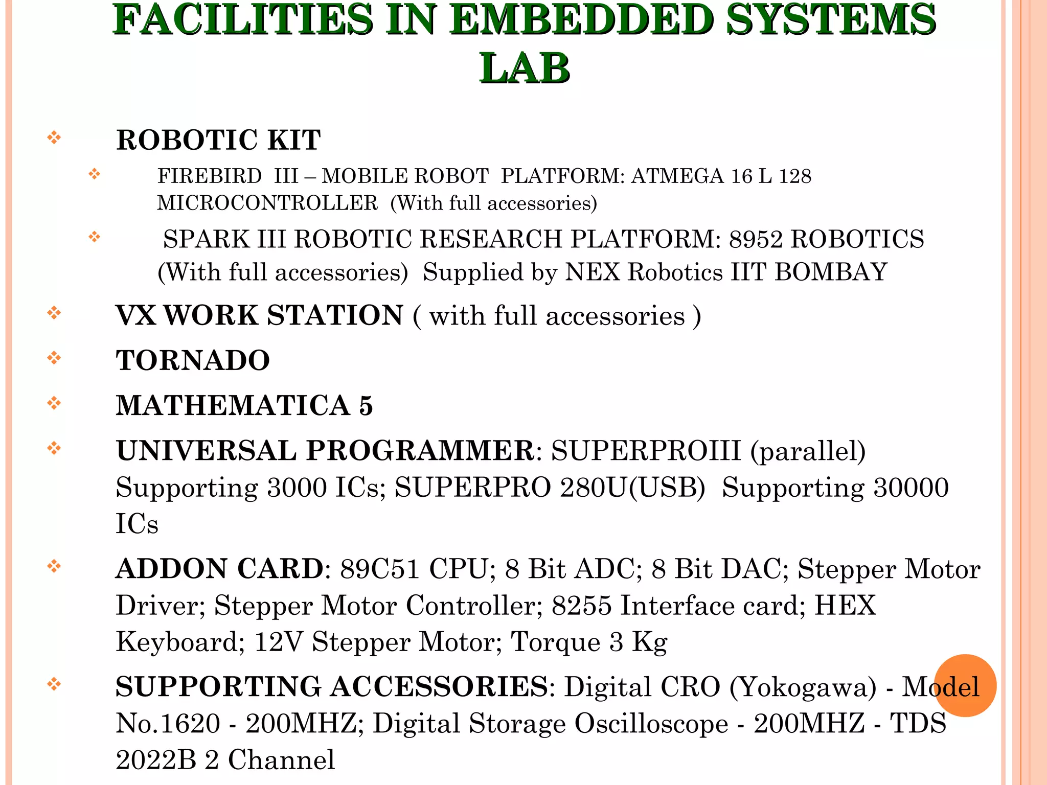 FACILITIES IN EMBEDDED SYSTEMSFACILITIES IN EMBEDDED SYSTEMS
LABLAB
 ROBOTIC KIT
 FIREBIRD III – MOBILE ROBOT PLATFORM: ATMEGA 16 L 128
MICROCONTROLLER (With full accessories)
 SPARK III ROBOTIC RESEARCH PLATFORM: 8952 ROBOTICS
(With full accessories) Supplied by NEX Robotics IIT BOMBAY
 VX WORK STATION ( with full accessories )
 TORNADO
 MATHEMATICA 5
 UNIVERSAL PROGRAMMER: SUPERPROIII (parallel)
Supporting 3000 ICs; SUPERPRO 280U(USB) Supporting 30000
ICs
 ADDON CARD: 89C51 CPU; 8 Bit ADC; 8 Bit DAC; Stepper Motor
Driver; Stepper Motor Controller; 8255 Interface card; HEX
Keyboard; 12V Stepper Motor; Torque 3 Kg
 SUPPORTING ACCESSORIES: Digital CRO (Yokogawa) - Model
No.1620 - 200MHZ; Digital Storage Oscilloscope - 200MHZ - TDS
2022B 2 Channel
 