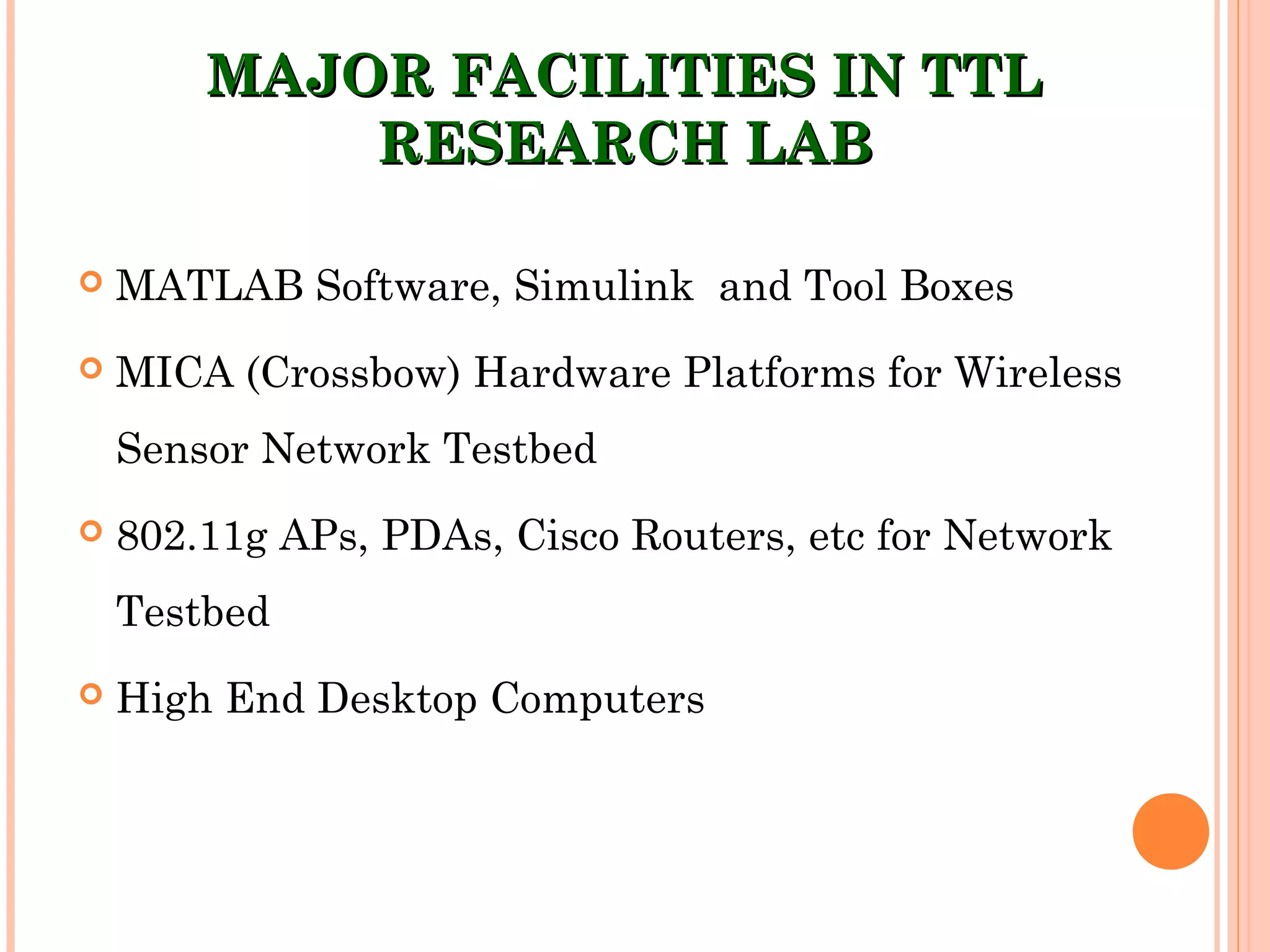 MAJOR FACILITIES IN TTLMAJOR FACILITIES IN TTL
RESEARCH LABRESEARCH LAB
 MATLAB Software, Simulink and Tool Boxes
 MICA (Crossbow) Hardware Platforms for Wireless
Sensor Network Testbed
 802.11g APs, PDAs, Cisco Routers, etc for Network
Testbed
 High End Desktop Computers
 