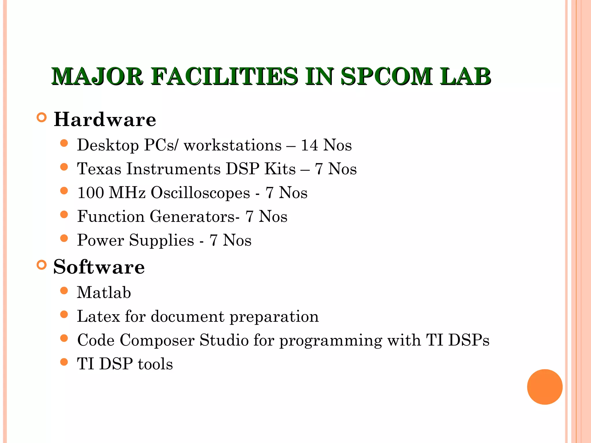 MAJOR FACILITIES IN SPCOM LABMAJOR FACILITIES IN SPCOM LAB
 Hardware
 Desktop PCs/ workstations – 14 Nos
 Texas Instruments DSP Kits – 7 Nos
 100 MHz Oscilloscopes - 7 Nos
 Function Generators- 7 Nos
 Power Supplies - 7 Nos
 Software
 Matlab
 Latex for document preparation
 Code Composer Studio for programming with TI DSPs
 TI DSP tools
 
