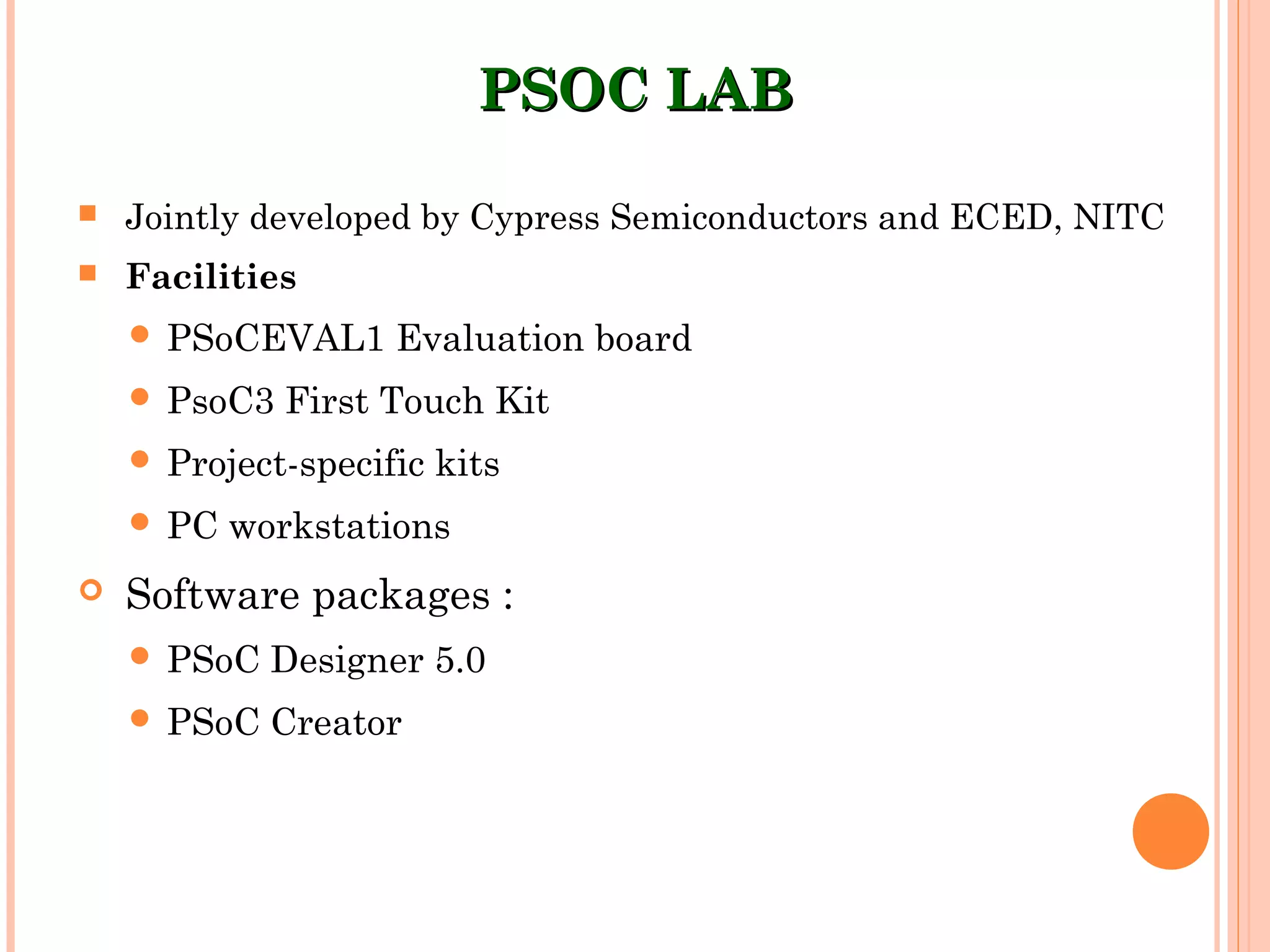 PSOC LABPSOC LAB
 Jointly developed by Cypress Semiconductors and ECED, NITC
 Facilities
 PSoCEVAL1 Evaluation board
 PsoC3 First Touch Kit
 Project-specific kits
 PC workstations
 Software packages :
 PSoC Designer 5.0
 PSoC Creator
 
