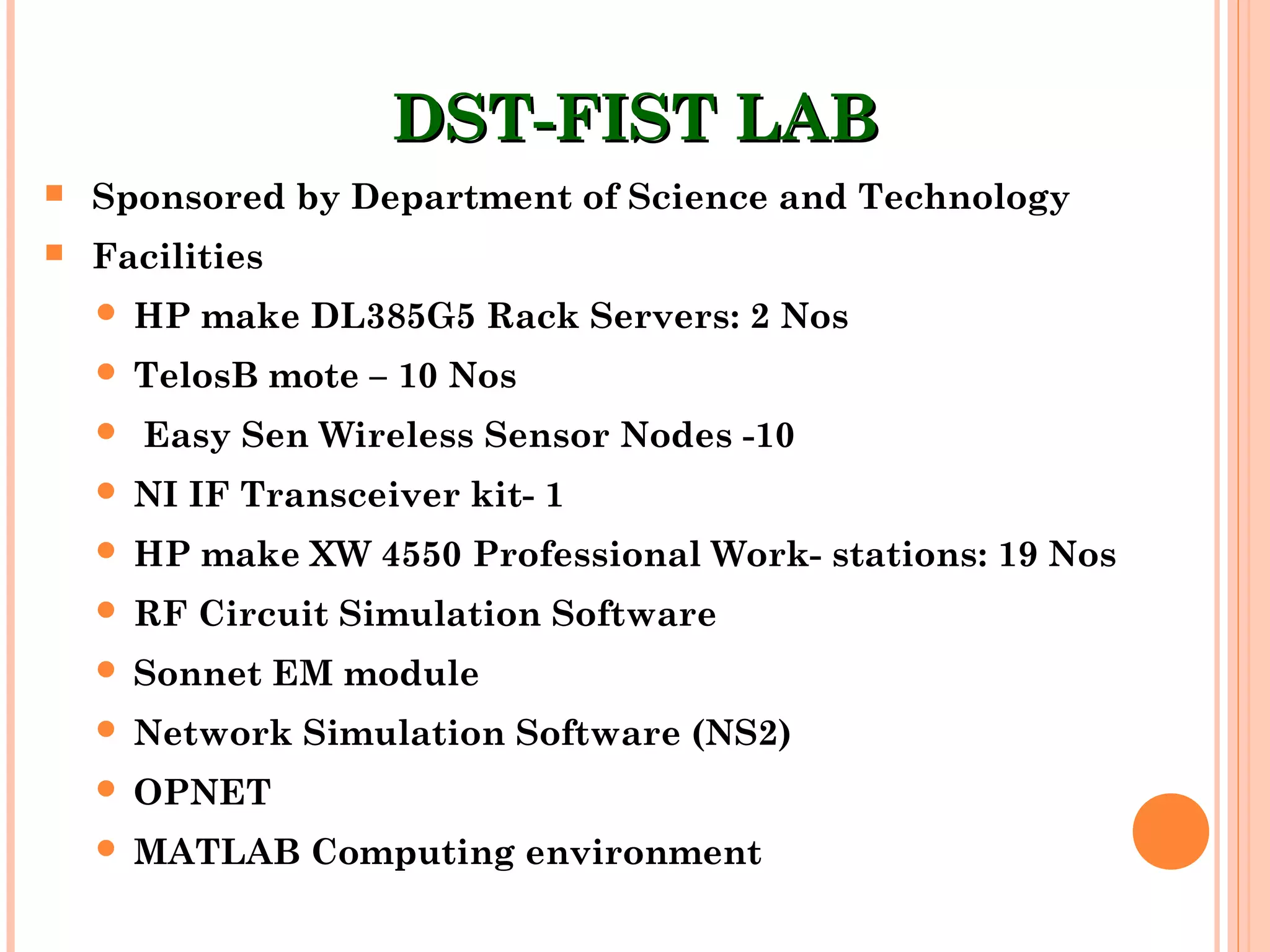 DST-FIST LABDST-FIST LAB
 Sponsored by Department of Science and Technology
 Facilities
 HP make DL385G5 Rack Servers: 2 Nos
 TelosB mote – 10 Nos
 Easy Sen Wireless Sensor Nodes -10
 NI IF Transceiver kit- 1
 HP make XW 4550 Professional Work- stations: 19 Nos
 RF Circuit Simulation Software
 Sonnet EM module
 Network Simulation Software (NS2)
 OPNET
 MATLAB Computing environment
 