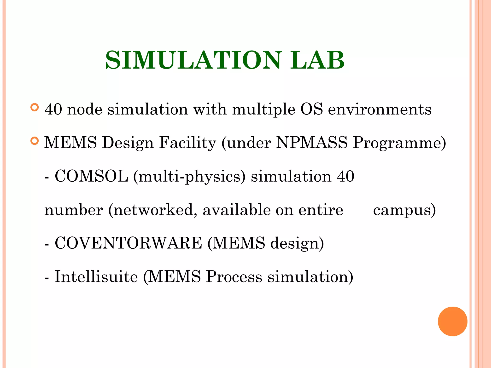 SIMULATION LAB
 40 node simulation with multiple OS environments
 MEMS Design Facility (under NPMASS Programme)
- COMSOL (multi-physics) simulation 40
number (networked, available on entire campus)
- COVENTORWARE (MEMS design)
- Intellisuite (MEMS Process simulation)
 