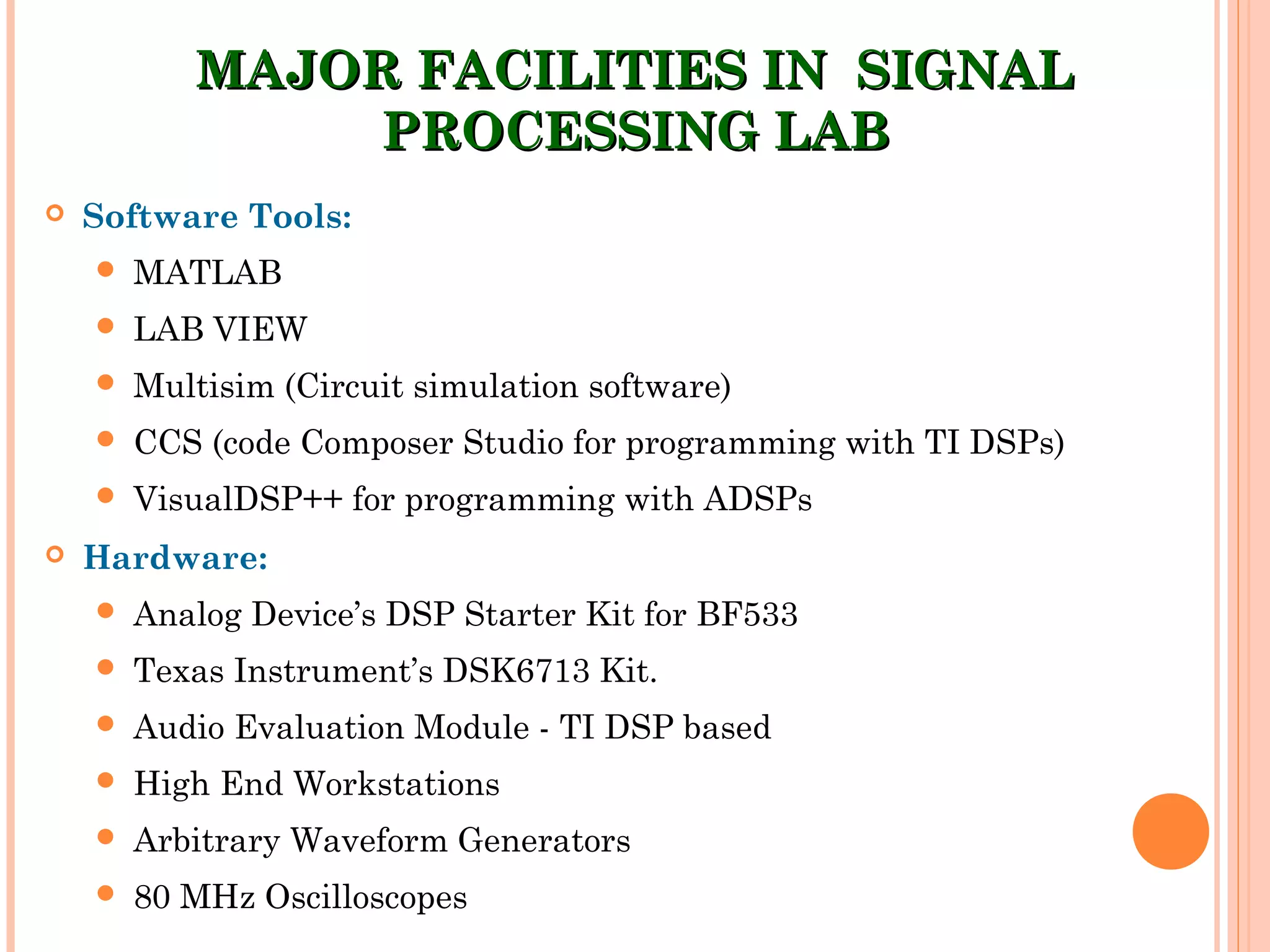 MAJOR FACILITIES IN SIGNALMAJOR FACILITIES IN SIGNAL
PROCESSING LABPROCESSING LAB
 Software Tools:
 MATLAB
 LAB VIEW
 Multisim (Circuit simulation software)
 CCS (code Composer Studio for programming with TI DSPs)
 VisualDSP++ for programming with ADSPs
 Hardware:
 Analog Device’s DSP Starter Kit for BF533
 Texas Instrument’s DSK6713 Kit.
 Audio Evaluation Module - TI DSP based
 High End Workstations
 Arbitrary Waveform Generators
 80 MHz Oscilloscopes
 
