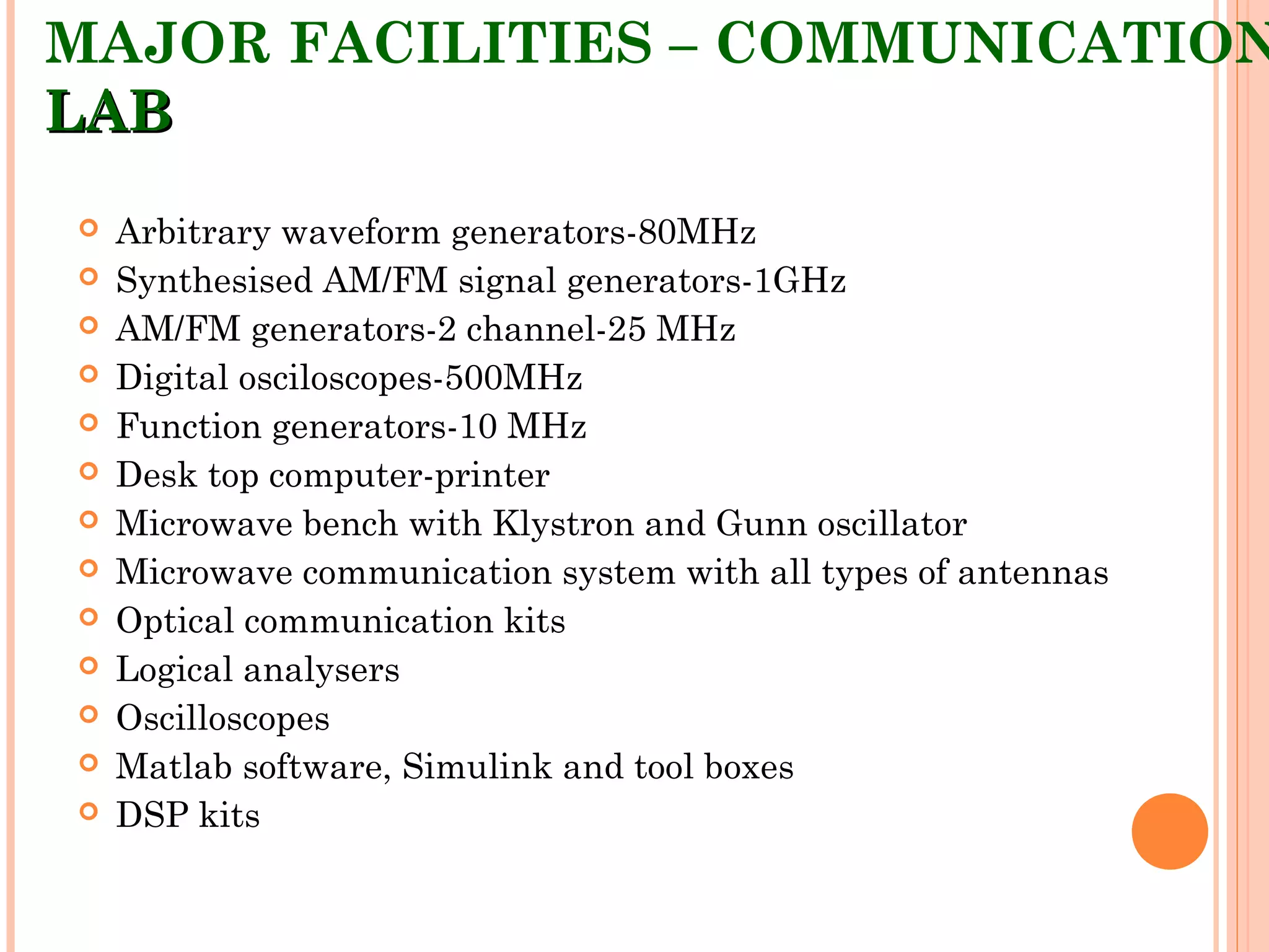 MAJOR FACILITIES – COMMUNICATION
LABLAB
 Arbitrary waveform generators-80MHz
 Synthesised AM/FM signal generators-1GHz
 AM/FM generators-2 channel-25 MHz
 Digital osciloscopes-500MHz
 Function generators-10 MHz
 Desk top computer-printer
 Microwave bench with Klystron and Gunn oscillator
 Microwave communication system with all types of antennas
 Optical communication kits
 Logical analysers
 Oscilloscopes
 Matlab software, Simulink and tool boxes
 DSP kits
 